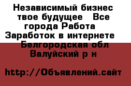 Независимый бизнес-твое будущее - Все города Работа » Заработок в интернете   . Белгородская обл.,Валуйский р-н